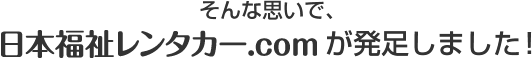そんな思いで、日本福祉レンタカー.comが発足しました！