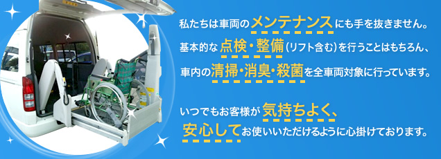 私たちは車両のメンテナンスにも手を抜きません。基本的な点検・整備（リフト含む）を行うことはもちろん、車内の清掃・消臭・殺菌を全車両対象に行っています。いつでもお客様が気持ちよく、安心してお使いいただけるように心掛けております。