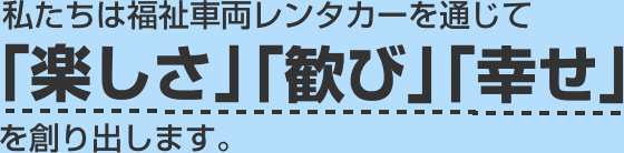 私たちは福祉車両レンタカーを通じて「楽しさ」「歓び」「幸せ」を創り出します。