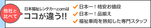 日本福祉レンタカー.comは他社と比べてココが違う！！ ・日本一！格安お値段 ・日本一！の品揃え ・福祉車両を熟知した専門スタッフ